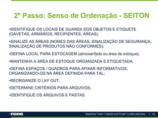 42
Selecione "View > Header and Footer" e edite esta área
2º Passo: Senso de Ordenação - SEITON
•IDENTIFIQUE OS LOCAIS DE GUARDA DOS OBJETOS E ETIQUETE
(GAVETAS, ARMÁRIOS, RECIPIENTES, ÁREAS);
•SINALIZE AS ÁREAS (NOMES DAS ÁREAS, SINALIZAÇÃO DE SEGURANÇA,
SINALIZAÇÃO DE PRODUTOS NÃO CONFORMES);
•DEFINA LOCAL PARA ESTOCAGEM (almoxarifado ou área de estoque);
•MANTENHA A ÁREA DE ESTOQUE ORGANIZADA E ETIQUETADA;
•DEFINA ESPAÇOS / QUADROS PARA AFIXAR INFORMATIVOS,
ORGANIZANDO-OS NA ÁREA DEFINIDA PARA TAL;
•REORGANIZE O LAY OUT;
•DETERMINE CRITÉRIOS PARA ARQUIVOS;
•IDENTIFIQUE OS ARQUIVOS E PASTAS.
 