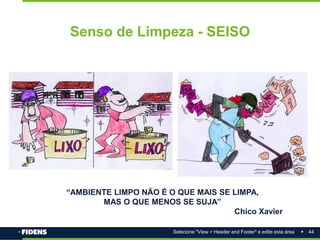 44
Selecione "View > Header and Footer" e edite esta área
Senso de Limpeza - SEISO
“AMBIENTE LIMPO NÃO É O QUE MAIS SE LIMPA,
MAS O QUE MENOS SE SUJA”
Chico Xavier
 
