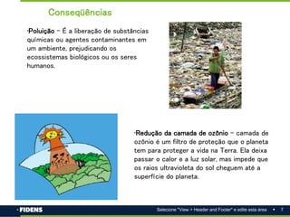 7
Selecione "View > Header and Footer" e edite esta área
•Poluição – É a liberação de substâncias
químicas ou agentes contaminantes em
um ambiente, prejudicando os
ecossistemas biológicos ou os seres
humanos.
•Redução da camada de ozônio - camada de
ozônio é um filtro de proteção que o planeta
tem para proteger a vida na Terra. Ela deixa
passar o calor e a luz solar, mas impede que
os raios ultravioleta do sol cheguem até a
superfície do planeta.
Conseqüências
 