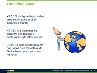9
Selecione "View > Header and Footer" e edite esta área
ECONOMIZE ÁGUA
97,5 % da água disponível na
terra é salgada e esta em
oceanos e mares
2,493 % é doce mas se
encontra em geleiras e
subterrâneas de difícil acesso
0,007 é doce encontrada em
rios, lagos e na atmosfera, de
fácil acesso para o consumo
humano.
 