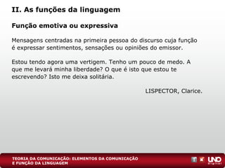 II. As funções da linguagem
Função emotiva ou expressiva
Mensagens centradas na primeira pessoa do discurso cuja função
é expressar sentimentos, sensações ou opiniões do emissor.
Estou tendo agora uma vertigem. Tenho um pouco de medo. A
que me levará minha liberdade? O que é isto que estou te
escrevendo? Isto me deixa solitária.
LISPECTOR, Clarice.
TEORIA DA COMUNICAÇÃO: ELEMENTOS DA COMUNICAÇÃO
E FUNÇÃO DA LINGUAGEM
 
