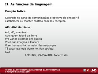 II. As funções da linguagem
Função fática
Centrada no canal de comunicação; o objetivo do emissor é
estabelecer ou manter contato com seu receptor.
Alô! Alô! Marciano
Alô, alô, marciano
Aqui quem fala é da Terra
Pra variar estamos em guerra
Você não imagina a loucura
O ser humano tá na maior fissura porque
Tá cada vez mais down no high society!
(...)
LEE, Rita; CARVALHO, Roberto de.
TEORIA DA COMUNICAÇÃO: ELEMENTOS DA COMUNICAÇÃO
E FUNÇÃO DA LINGUAGEM
 