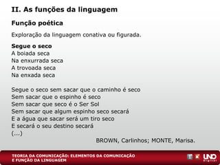 II. As funções da linguagem
Função poética
Exploração da linguagem conativa ou figurada.
Segue o seco
A boiada seca
Na enxurrada seca
A trovoada seca
Na enxada seca
Segue o seco sem sacar que o caminho é seco
Sem sacar que o espinho é seco
Sem sacar que seco é o Ser Sol
Sem sacar que algum espinho seco secará
E a água que sacar será um tiro seco
E secará o seu destino secará
(...)
BROWN, Carlinhos; MONTE, Marisa.
TEORIA DA COMUNICAÇÃO: ELEMENTOS DA COMUNICAÇÃO
E FUNÇÃO DA LINGUAGEM
 