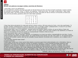 (Uerj)
Brincar com palavras nos jogos verbais, exercícios de literatura
1 Você sabe o que é um palíndromo?
2 É uma palavra ou mesmo uma frase que pode ser lida de frente pra trás e de trás pra frente mantendo o mesmo sentido.
Por exemplo, em português: “amor” e “Roma”; em espanhol: “Anita lava la tina”. Ou, então, a frase latina: “Sator arepo
tenet opera rotas”, que não só pode ser lida de trás pra frente, mas pode ser lida na vertical, na horizontal, de baixo pra
cima, de cima pra baixo, girando os olhos em redor deste quadrado:
3 Essa frase latina polivalente foi criada pelo escravo romano Loreius, 200 anos antes de Cristo, e tem dois significados: “O
lavrador mantém cuidadosamente a charrua nos sulcos” e/ou “o lavrador sustém cuidadosamente o mundo em sua órbita”.
Osman Lins construiu o romance Avalovara (1973) em torno desse palíndromo.
4 Muita gente sabe o que é um caligrama – aqueles textos que existiam desde a Grécia, em que as letras e frases iam
desenhando o objeto a que se referiam – um vaso, um ovo, ou então, como num autor moderno tipo Apollinaire, as frases do
poema se inscrevendo em forma de cavalo ou na perpendicular imitando o feitio da chuva.
5 Mas pouca gente sabe o que é um lipograma.
6 Lipo significa tirar, aspirar, esconder. Portanto, um lipograma é um texto que sofreu a lipoaspiração de uma letra. O autor
resolve esconder essa letra por razões lúdicas. Já o grego Píndaro havia escrito uma ode, sem a letra “s”. Os autores barrocos
no século XVII também usavam este tipo de ocultação, porque estavam envolvidos com o ocultismo, com a cabala e com a
numerologia.
7 Por que estou dizendo essas coisas?
8 Culpa da Internet.
9 Esses jogos verbais que vinham sendo feitos desde as cavernas agora foram potencializados com a informática. Dizia eu
numa entrevista outro dia que estamos vivendo um paradoxo riquíssimo: a mais avançada tecnologia eletrônica está
resgatando o uso lúdico da linguagem e uma das mais arcaicas atividades humanas – a poesia. Os poetas, mais que
quaisquer outros escritores, invadiram a Internet. Se em relação às coisas prosaicas se diz que a vingança vem a cavalo,
no caso da poesia a vingança veio a cabo, galopando eletronicamente. Por isto que toda vez que um jovem iniciante me
procura com a angústia de publicar seu livro, aconselho-o logo: “Meu filho, abra uma página sua na Internet para não mais se
constranger e se sentir constrangido diante dos editores e críticos. Estampe seu texto na Internet e deixe rolar”.
ROMANO, Affonso de Sant’Anna. O Globo, 15 set. 1999.
1EXERCÍCIOSESSENCIAIS
TEORIA DA COMUNICAÇÃO: ELEMENTOS DA COMUNICAÇÃO
E FUNÇÃO DA LINGUAGEM — NO VESTIBULAR
 