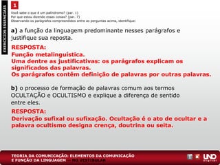 Você sabe o que é um palíndromo? (par. 1)
Por que estou dizendo essas coisas? (par. 7)
Observando os parágrafos compreendidos entre as perguntas acima, identifique:
a) a função da linguagem predominante nesses parágrafos e
justifique sua reposta.
b) o processo de formação de palavras comum aos termos
OCULTAÇÃO e OCULTISMO e explique a diferença de sentido
entre eles.
1EXERCÍCIOSESSENCIAIS
RESPOSTA:
Função metalinguística.
Uma dentre as justificativas: os parágrafos explicam os
significados das palavras.
Os parágrafos contêm definição de palavras por outras palavras.
RESPOSTA:
Derivação sufixal ou sufixação. Ocultação é o ato de ocultar e a
palavra ocultismo designa crença, doutrina ou seita.
TEORIA DA COMUNICAÇÃO: ELEMENTOS DA COMUNICAÇÃO
E FUNÇÃO DA LINGUAGEM — NO VESTIBULAR
 