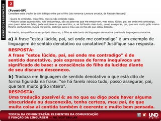(Fuvest-SP)
Considere este trecho de um diálogo entre pai e filho (do romance Lavoura arcaica, de Raduan Nassar):
– Quero te entender, meu filho, mas já não entendo nada.
– Misturo coisas quando falo, não desconheço, são as palavras que me empurram, mas estou lúcido, pai, sei onde me contradigo,
piso quem sabe em falso, pode até parecer que exorbito, e, se há farelo nisso tudo, posso assegurar, pai, que tem muito grão inteiro.
Mesmo confundindo, nunca me perco, distingo para o meu uso os fios do que estou dizendo.
No trecho, ao qualificar o seu próprio discurso, o filho se vale tanto de linguagem denotativa quanto de linguagem conotativa.
a) A frase “estou lúcido, pai, sei onde me contradigo” é um exemplo de
linguagem de sentido denotativo ou conotativo? Justifique sua resposta.
2EXERCÍCIOSESSENCIAIS
RESPOSTA:
A frase “estou lúcido, pai, sei onde me contradigo” é de
sentido denotativo, pois expressa de forma inequívoca um
significado de base: a consciência do filho da lucidez diante
de seu discurso desconexo.
b) Traduza em linguagem de sentido denotativo o que está dito de
forma figurada na frase: “se há farelo nisso tudo, posso assegurar, pai,
que tem muito grão inteiro”.
RESPOSTA:
Uma tradução possível é: se no que eu digo pode haver alguma
obscuridade ou desconexão, tenha certeza, meu pai, de que
muita coisa aí contida também é coerente e muito bem pensada.
TEORIA DA COMUNICAÇÃO: ELEMENTOS DA COMUNICAÇÃO
E FUNÇÃO DA LINGUAGEM — NO VESTIBULAR
 