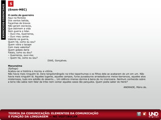 (Enem-MEC)
O canto do guerreiro
Aqui na floresta
Dos ventos batida,
Façanhas de bravos
Não geram escravos,
Que estimem a vida
Sem guerra e lidar.
– Ouvi-me, Guerreiros,
– Ouvi meu cantar.
Valente na guerra,
Quem há, como eu sou?
Quem vibra o tacape
Com mais valentia?
Quem golpes daria
Fatais, como eu dou?
– Guerreiros, ouvi-me;
– Quem há, como eu sou?
DIAS, Gonçalves.
Macunaíma
(Epílogo)
Acabou-se a história e morreu a vitória.
Não havia mais ninguém lá. Dera tangolomângolo na tribo tapanhumas e os filhos dela se acabaram de um em um. Não
havia mais ninguém lá. Aqueles lugares, aqueles campos, furos puxadouros arrastadouros meios-barrancos, aqueles atos
misteriosos, tudo era solidão do deserto... Um silêncio imenso dormia à beira do rio Uraricoera. Nenhum conhecido sobre
a terra não sabia nem falar da tribo nem contar aqueles casos tão pançudos. Quem podia saber do Herói?
ANDRADE, Mário de.
5EXERCÍCIOSESSENCIAIS
TEORIA DA COMUNICAÇÃO: ELEMENTOS DA COMUNICAÇÃO
E FUNÇÃO DA LINGUAGEM — NO VESTIBULAR
 