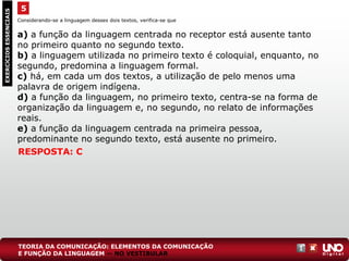 Considerando-se a linguagem desses dois textos, verifica-se que
a) a função da linguagem centrada no receptor está ausente tanto
no primeiro quanto no segundo texto.
b) a linguagem utilizada no primeiro texto é coloquial, enquanto, no
segundo, predomina a linguagem formal.
c) há, em cada um dos textos, a utilização de pelo menos uma
palavra de origem indígena.
d) a função da linguagem, no primeiro texto, centra-se na forma de
organização da linguagem e, no segundo, no relato de informações
reais.
e) a função da linguagem centrada na primeira pessoa,
predominante no segundo texto, está ausente no primeiro.
5EXERCÍCIOSESSENCIAIS
RESPOSTA: C
TEORIA DA COMUNICAÇÃO: ELEMENTOS DA COMUNICAÇÃO
E FUNÇÃO DA LINGUAGEM — NO VESTIBULAR
 
