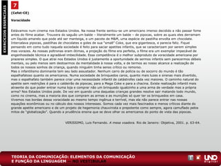 (Cefet-CE)
Voracidade
Estávamos num cinema nos Estados Unidos. Na nossa frente sentou-se um americano imenso decidido a não passar fome
antes do filme acabar. Trouxera do saguão um balde – literalmente um balde – de pipocas, sobre as quais eles derramam
um líquido amarelo que pode até ser manteiga, e um pacote de M&M, uma espécie de pastilha envolta em chocolate.
Intercalava pipocas, pastilhas de chocolates e goles de sua “small” Coke, que era gigantesca, e parecia feliz. Fiquei
pensando em como tudo naquela sociedade é feito para saciar apetites infantis, que se caracterizam por serem simples
mas vorazes. As nossas poltronas eram ótimas, a projeção do filme era perfeita, o filme era um exemplar impecável de
engenhosidade técnica e agradável imbecilidade. Essa competência é o melhor subproduto da voracidade americana por
prazeres simples. O que atrai nos Estados Unidos é justamente a oportunidade de sermos infantis sem parecermos débeis
mentais, ou pelo menos sem destoarmos da mentalidade à nossa volta, e de termos ao nosso alcance a realização de
todos os nossos sonhos de criança, quando ninguém tinha senso crítico ou remorso.
Mas o infantilismo dominante tem seu lado assustador. Nenhum carro de polícia ou de socorro do mundo é tão
espalhafatoso quanto os americanos. Numa sociedade de brinquedos caros, quanto mais luzes e sirenas mais divertido,
mas o espalhafato também parece criar uma necessidade infantil de catástrofes cada vez maiores. O caminho natural do
apetite sem restrições é para o caldeirão de pipocas, para a Mega Coke e para a chacina. Existe realização infantil mais
atraente do que poder entrar numa loja e comprar não um brinquedo igualzinho a uma arma de verdade mas a própria
arma? Nos Estados Unidos pode. De vez em quando uma daquelas crianças grandes resolve sair matando todo mundo,
como no cinema, mas a maioria dos que compram as armas e as munições só quer ter os brinquedos em casa.
Vivemos nas bordas dessa voracidade ao mesmo tempo ingênua e terrível, mas ela não parece entrar nas nossas
equações econômicas ou no cálculo dos nossos interesses. Somos cada vez mais fascinados e menos críticos diante do
grande apetite americano e de um projeto de hegemonia chauvinista e prepotente como sempre, agora camuflado pelos
mitos de “globalização”. Quando a prudência ensina que se deve olhar os americanos do ponto de vista das pipocas.
VERISSIMO, Luis Fernando. A mesa voadora. Rio de Janeiro: Objetiva, 2001. p. 63-64.
7EXERCÍCIOSESSENCIAIS
TEORIA DA COMUNICAÇÃO: ELEMENTOS DA COMUNICAÇÃO
E FUNÇÃO DA LINGUAGEM — NO VESTIBULAR
 