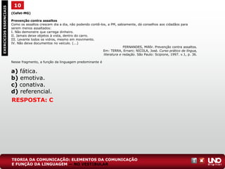(Cefet-MG)
Prevenção contra assaltos
Como os assaltos crescem dia a dia, não podendo contê-los, a PM, sabiamente, dá conselhos aos cidadãos para
serem menos assaltados:
I. Não demonstre que carrega dinheiro.
II. Jamais deixe objetos à vista, dentro do carro.
III. Levante todos os vidros, mesmo em movimento.
IV. Não deixe documentos no veículo. (...)
FERNANDES, Millôr. Prevenção contra assaltos.
Em: TERRA, Ernani; NICOLA, José. Curso prático de língua,
literatura e redação. São Paulo: Scipione, 1997. v.1, p. 36.
Nesse fragmento, a função da linguagem predominante é
a) fática.
b) emotiva.
c) conativa.
d) referencial.
10EXERCÍCIOSESSENCIAIS
RESPOSTA: C
TEORIA DA COMUNICAÇÃO: ELEMENTOS DA COMUNICAÇÃO
E FUNÇÃO DA LINGUAGEM — NO VESTIBULAR
 