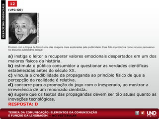 (UFG-GO)
Einstein com a língua de fora é uma das imagens mais exploradas pela publicidade. Essa foto é produtiva como recurso persuasivo
no discurso publicitário porque:
a) instiga o leitor a recuperar valores emocionais despertados em um dos
maiores físicos da história.
b) estimula o público consumidor a questionar as verdades científicas
estabelecidas antes do século XX.
c) vincula a credibilidade da propaganda ao princípio físico de que a
percepção da realidade é relativa.
d) concorre para a promoção do jogo com o inesperado, ao mostrar a
irreverência de um renomado cientista.
e) sugere que os textos das propagandas devem ser tão atuais quanto as
inovações tecnológicas.
EXERCÍCIOSESSENCIAIS
RESPOSTA: D
12
HULTONARCHIVE/APIC/GETTYIMAGES
TEORIA DA COMUNICAÇÃO: ELEMENTOS DA COMUNICAÇÃO
E FUNÇÃO DA LINGUAGEM — NO VESTIBULAR
 
