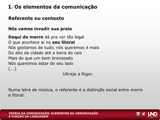 Referente ou contexto
Nós vamos invadir sua praia
Daqui do morro dá pra ver tão legal
O que acontece aí no seu litoral
Nós gostamos de tudo, nós queremos é mais
Do alto da cidade até a beira do cais
Mais do que um bom bronzeado
Nós queremos estar do seu lado
(...)
Ultraje a Rigor.
Numa letra de música, o referente é a distinção social entre morro
e litoral.
I. Os elementos da comunicação
TEORIA DA COMUNICAÇÃO: ELEMENTOS DA COMUNICAÇÃO
E FUNÇÃO DA LINGUAGEM
 