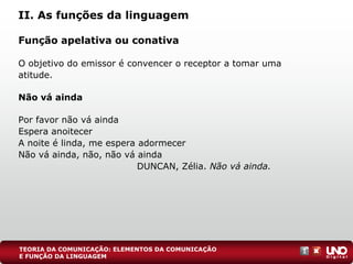 II. As funções da linguagem
Função apelativa ou conativa
O objetivo do emissor é convencer o receptor a tomar uma
atitude.
Não vá ainda
Por favor não vá ainda
Espera anoitecer
A noite é linda, me espera adormecer
Não vá ainda, não, não vá ainda
DUNCAN, Zélia. Não vá ainda.
TEORIA DA COMUNICAÇÃO: ELEMENTOS DA COMUNICAÇÃO
E FUNÇÃO DA LINGUAGEM
 