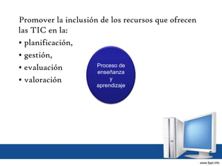 Promover la inclusión de los recursos que ofrecen
las TIC en la:
• planificación,
• gestión,
• evaluación
• valoración
Proceso de
enseñanza
y
aprendizaje