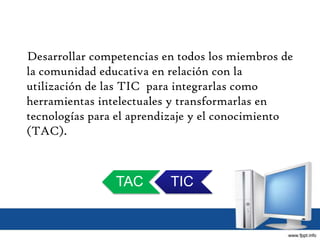 Desarrollar competencias en todos los miembros de
la comunidad educativa en relación con la
utilización de las TIC para integrarlas como
herramientas intelectuales y transformarlas en
tecnologías para el aprendizaje y el conocimiento
(TAC).
TICTAC