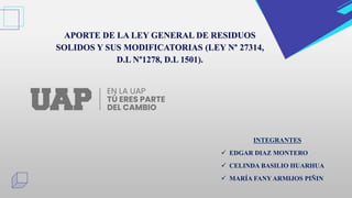 APORTE DE LA LEY GENERAL DE RESIDUOS
SOLIDOS Y SUS MODIFICATORIAS (LEY N° 27314,
D.L N°1278, D.L 1501).
INTEGRANTES
 EDGAR DIAZ MONTERO
 CELINDA BASILIO HUARHUA
 MARÍA FANY ARMIJOS PIÑIN
 