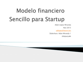 Modelo financiero
Sencillo para Startup
Adán López Miranda
Nov 2015
adlopez@itesm.mx
Slideshare: Adan Miranda 1
@AdanLoMi
 