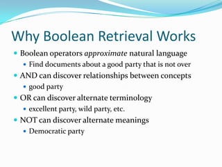 Why Boolean Retrieval Works
 Boolean operators approximate natural language
 Find documents about a good party that is not over
 AND can discover relationships between concepts
 good party
 OR can discover alternate terminology
 excellent party, wild party, etc.
 NOT can discover alternate meanings
 Democratic party
 