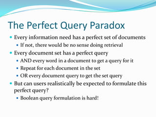 The Perfect Query Paradox
 Every information need has a perfect set of documents
 If not, there would be no sense doing retrieval
 Every document set has a perfect query
 AND every word in a document to get a query for it
 Repeat for each document in the set
 OR every document query to get the set query
 But can users realistically be expected to formulate this
perfect query?
 Boolean query formulation is hard!
 