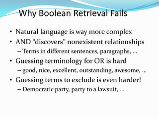 Why Boolean Retrieval Fails
• Natural language is way more complex
• AND “discovers” nonexistent relationships
– Terms in different sentences, paragraphs, …
• Guessing terminology for OR is hard
– good, nice, excellent, outstanding, awesome, …
• Guessing terms to exclude is even harder!
– Democratic party, party to a lawsuit, …
 