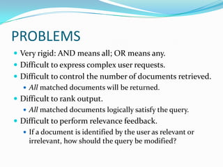 PROBLEMS
 Very rigid: AND means all; OR means any.
 Difficult to express complex user requests.
 Difficult to control the number of documents retrieved.
 All matched documents will be returned.
 Difficult to rank output.
 All matched documents logically satisfy the query.
 Difficult to perform relevance feedback.
 If a document is identified by the user as relevant or
irrelevant, how should the query be modified?
 