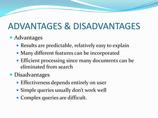 ADVANTAGES & DISADVANTAGES
 Advantages
 Results are predictable, relatively easy to explain
 Many different features can be incorporated
 Efficient processing since many documents can be
eliminated from search
 Disadvantages
 Effectiveness depends entirely on user
 Simple queries usually don’t work well
 Complex queries are difficult.
 