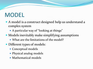 MODEL
 A model is a construct designed help us understand a
complex system
 A particular way of “looking at things”
 Models inevitably make simplifying assumptions
 What are the limitations of the model?
 Different types of models:
 Conceptual models
 Physical analog models
 Mathematical models
 