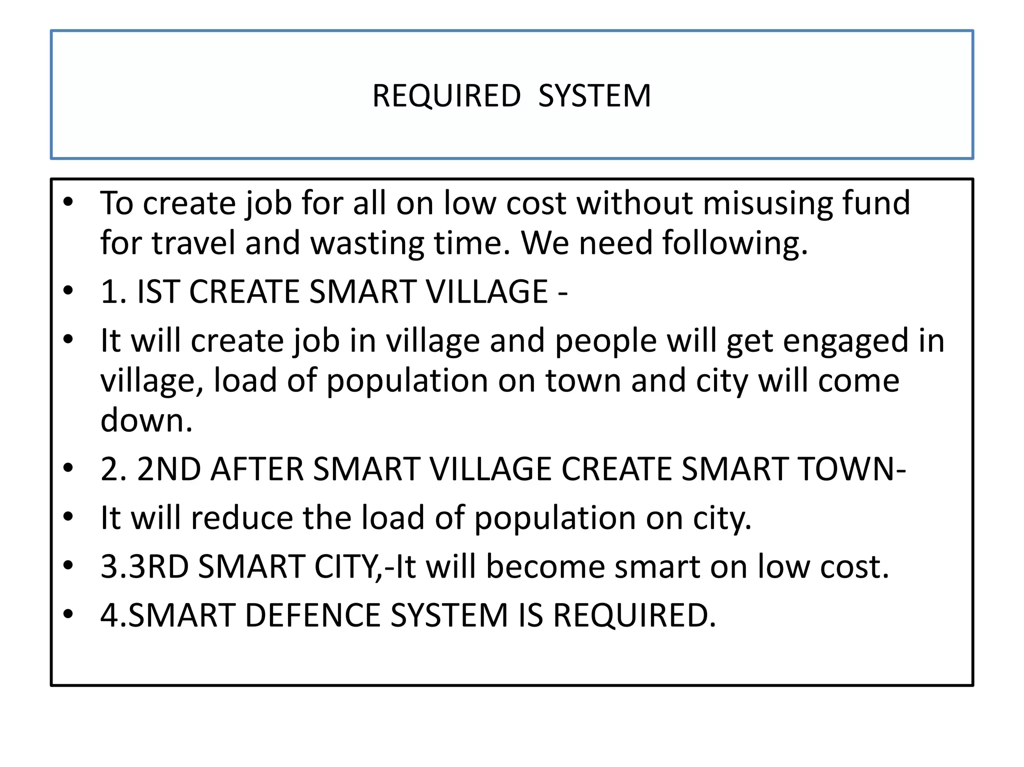 REQUIRED SYSTEM
• To create job for all on low cost without misusing fund
for travel and wasting time. We need following.
• 1. IST CREATE SMART VILLAGE -
• It will create job in village and people will get engaged in
village, load of population on town and city will come
down.
• 2. 2ND AFTER SMART VILLAGE CREATE SMART TOWN-
• It will reduce the load of population on city.
• 3.3RD SMART CITY,-It will become smart on low cost.
• 4.SMART DEFENCE SYSTEM IS REQUIRED.
 