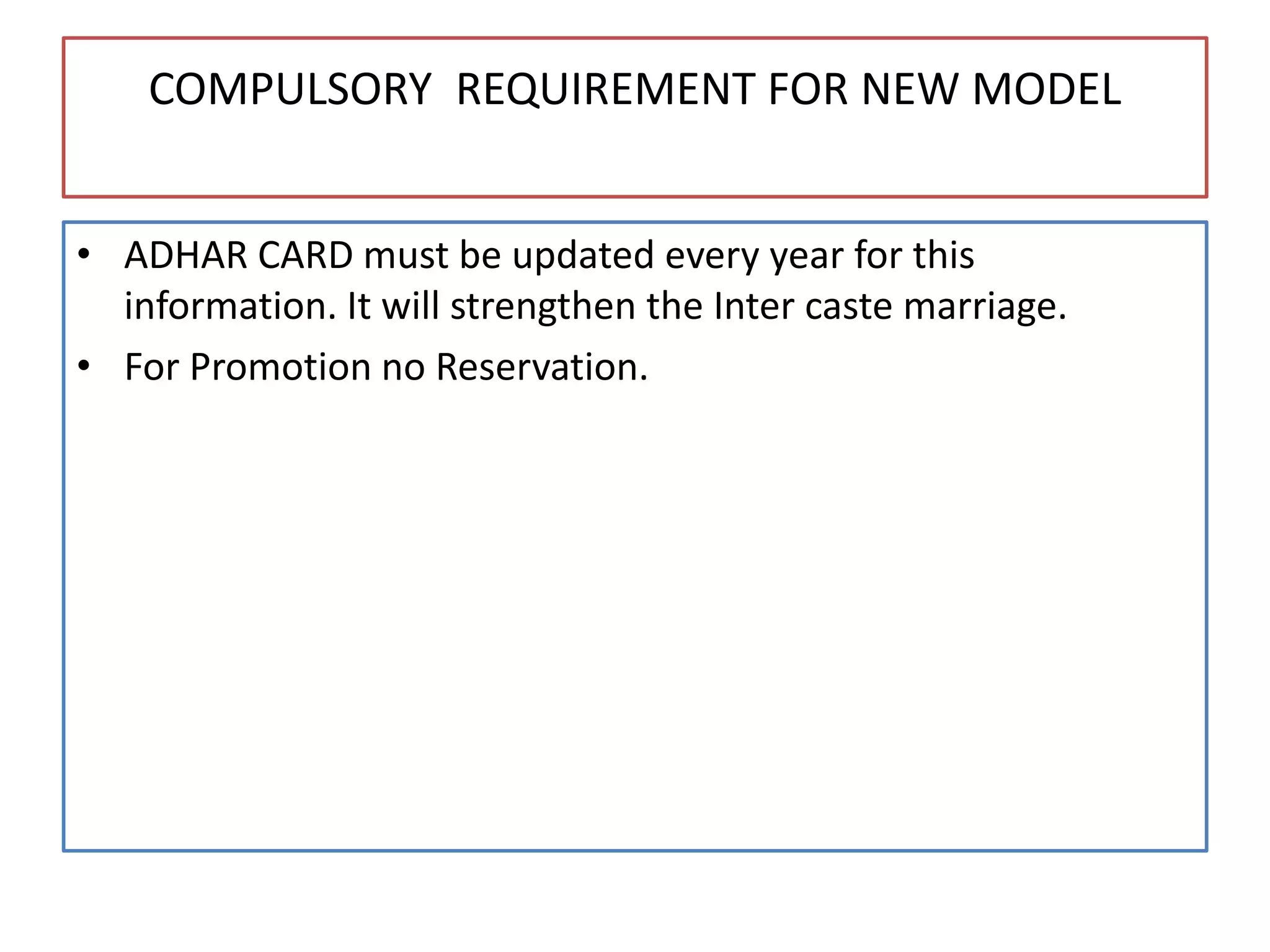 COMPULSORY REQUIREMENT FOR NEW MODEL
• ADHAR CARD must be updated every year for this
information. It will strengthen the Inter caste marriage.
• For Promotion no Reservation.
 