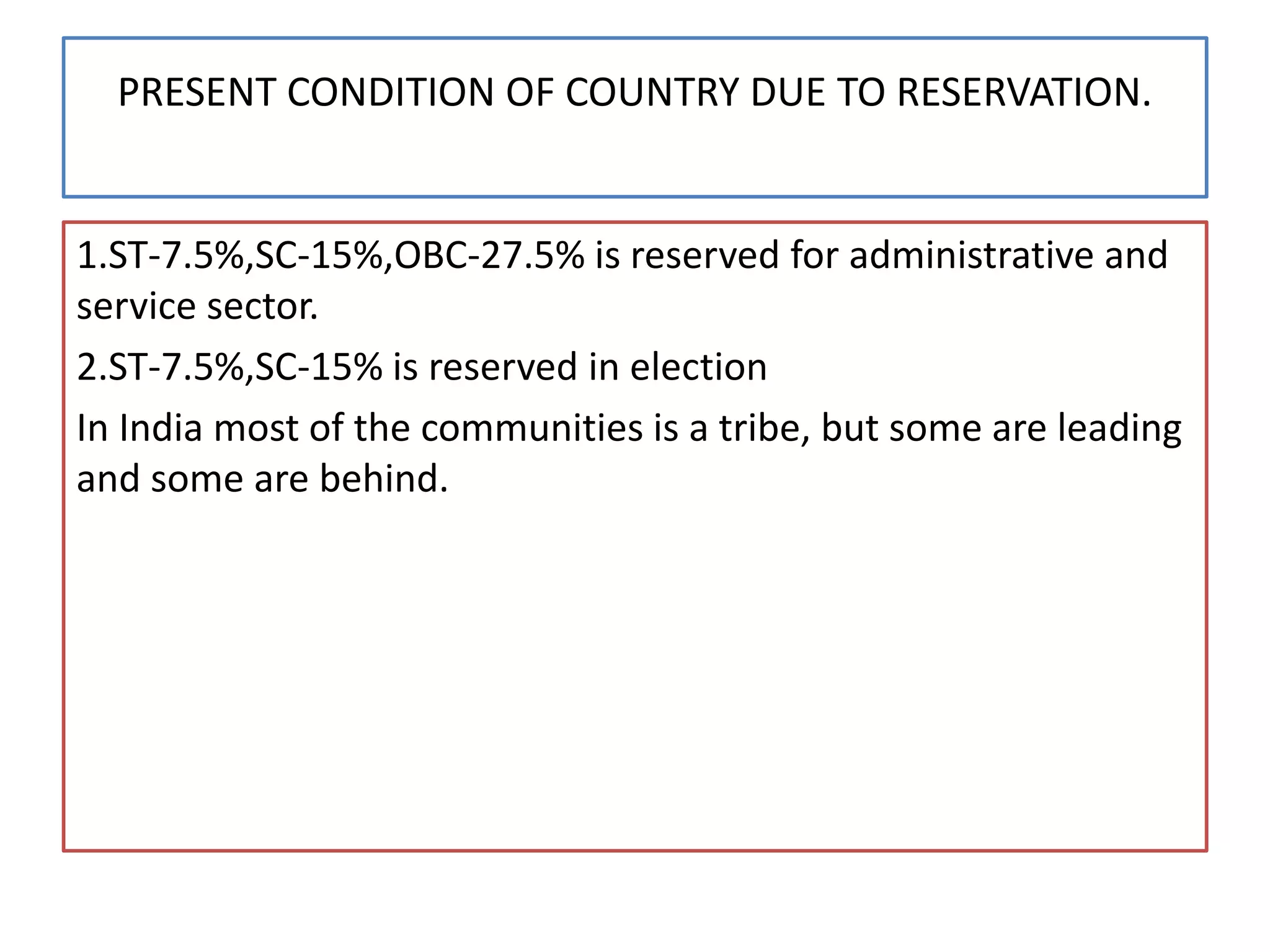 PRESENT CONDITION OF COUNTRY DUE TO RESERVATION.
1.ST-7.5%,SC-15%,OBC-27.5% is reserved for administrative and
service sector.
2.ST-7.5%,SC-15% is reserved in election
In India most of the communities is a tribe, but some are leading
and some are behind.
 