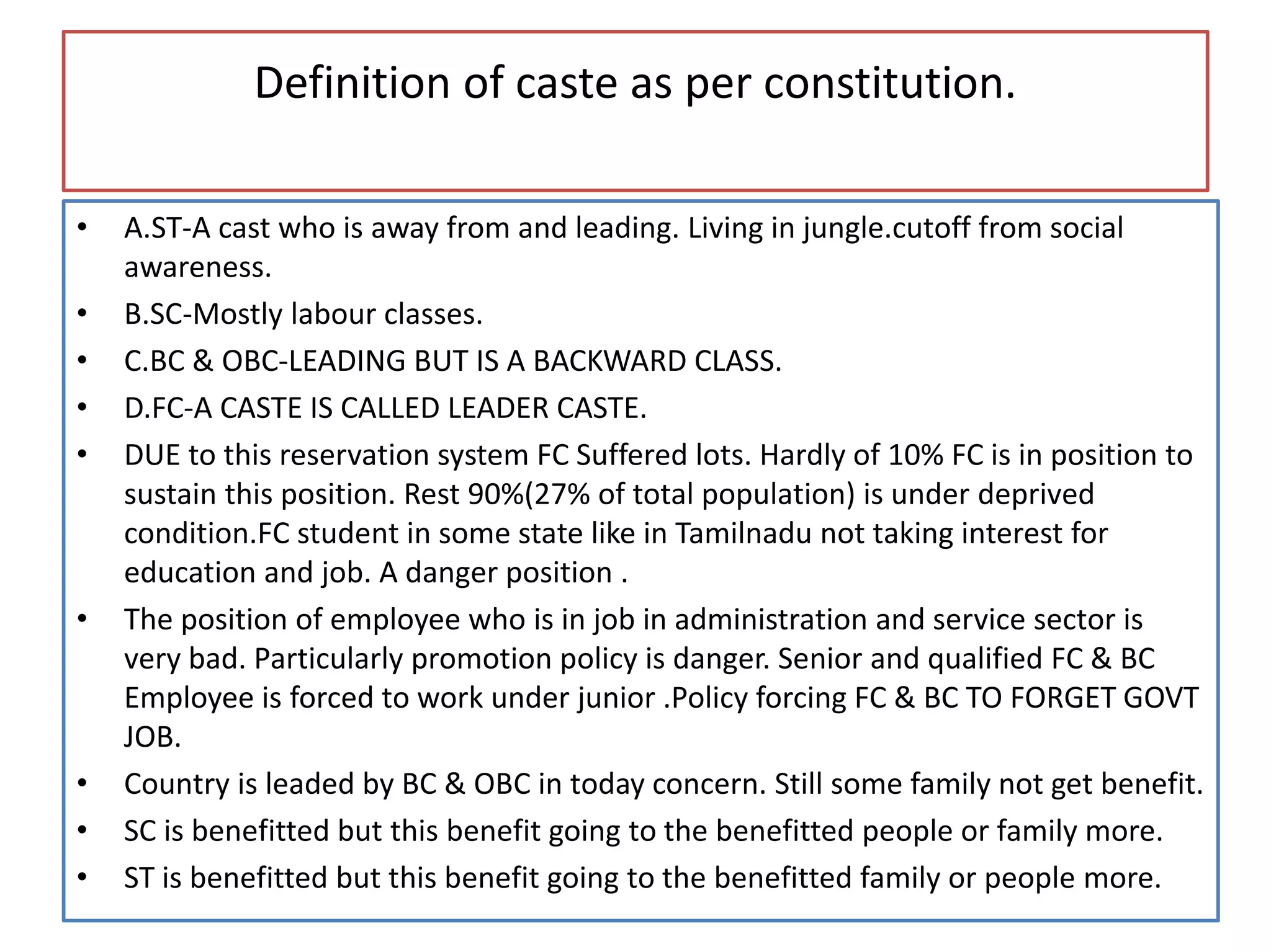 Definition of caste as per constitution.
• A.ST-A cast who is away from and leading. Living in jungle.cutoff from social
awareness.
• B.SC-Mostly labour classes.
• C.BC & OBC-LEADING BUT IS A BACKWARD CLASS.
• D.FC-A CASTE IS CALLED LEADER CASTE.
• DUE to this reservation system FC Suffered lots. Hardly of 10% FC is in position to
sustain this position. Rest 90%(27% of total population) is under deprived
condition.FC student in some state like in Tamilnadu not taking interest for
education and job. A danger position .
• The position of employee who is in job in administration and service sector is
very bad. Particularly promotion policy is danger. Senior and qualified FC & BC
Employee is forced to work under junior .Policy forcing FC & BC TO FORGET GOVT
JOB.
• Country is leaded by BC & OBC in today concern. Still some family not get benefit.
• SC is benefitted but this benefit going to the benefitted people or family more.
• ST is benefitted but this benefit going to the benefitted family or people more.
 