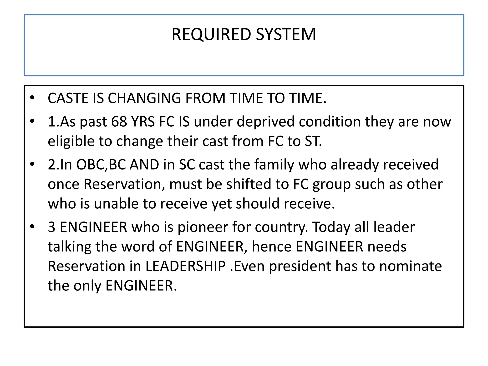 REQUIRED SYSTEM
• CASTE IS CHANGING FROM TIME TO TIME.
• 1.As past 68 YRS FC IS under deprived condition they are now
eligible to change their cast from FC to ST.
• 2.In OBC,BC AND in SC cast the family who already received
once Reservation, must be shifted to FC group such as other
who is unable to receive yet should receive.
• 3 ENGINEER who is pioneer for country. Today all leader
talking the word of ENGINEER, hence ENGINEER needs
Reservation in LEADERSHIP .Even president has to nominate
the only ENGINEER.
 