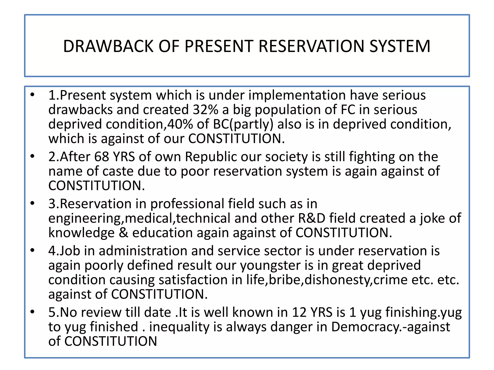 DRAWBACK OF PRESENT RESERVATION SYSTEM
• 1.Present system which is under implementation have serious
drawbacks and created 32% a big population of FC in serious
deprived condition,40% of BC(partly) also is in deprived condition,
which is against of our CONSTITUTION.
• 2.After 68 YRS of own Republic our society is still fighting on the
name of caste due to poor reservation system is again against of
CONSTITUTION.
• 3.Reservation in professional field such as in
engineering,medical,technical and other R&D field created a joke of
knowledge & education again against of CONSTITUTION.
• 4.Job in administration and service sector is under reservation is
again poorly defined result our youngster is in great deprived
condition causing satisfaction in life,bribe,dishonesty,crime etc. etc.
against of CONSTITUTION.
• 5.No review till date .It is well known in 12 YRS is 1 yug finishing.yug
to yug finished . inequality is always danger in Democracy.-against
of CONSTITUTION
 