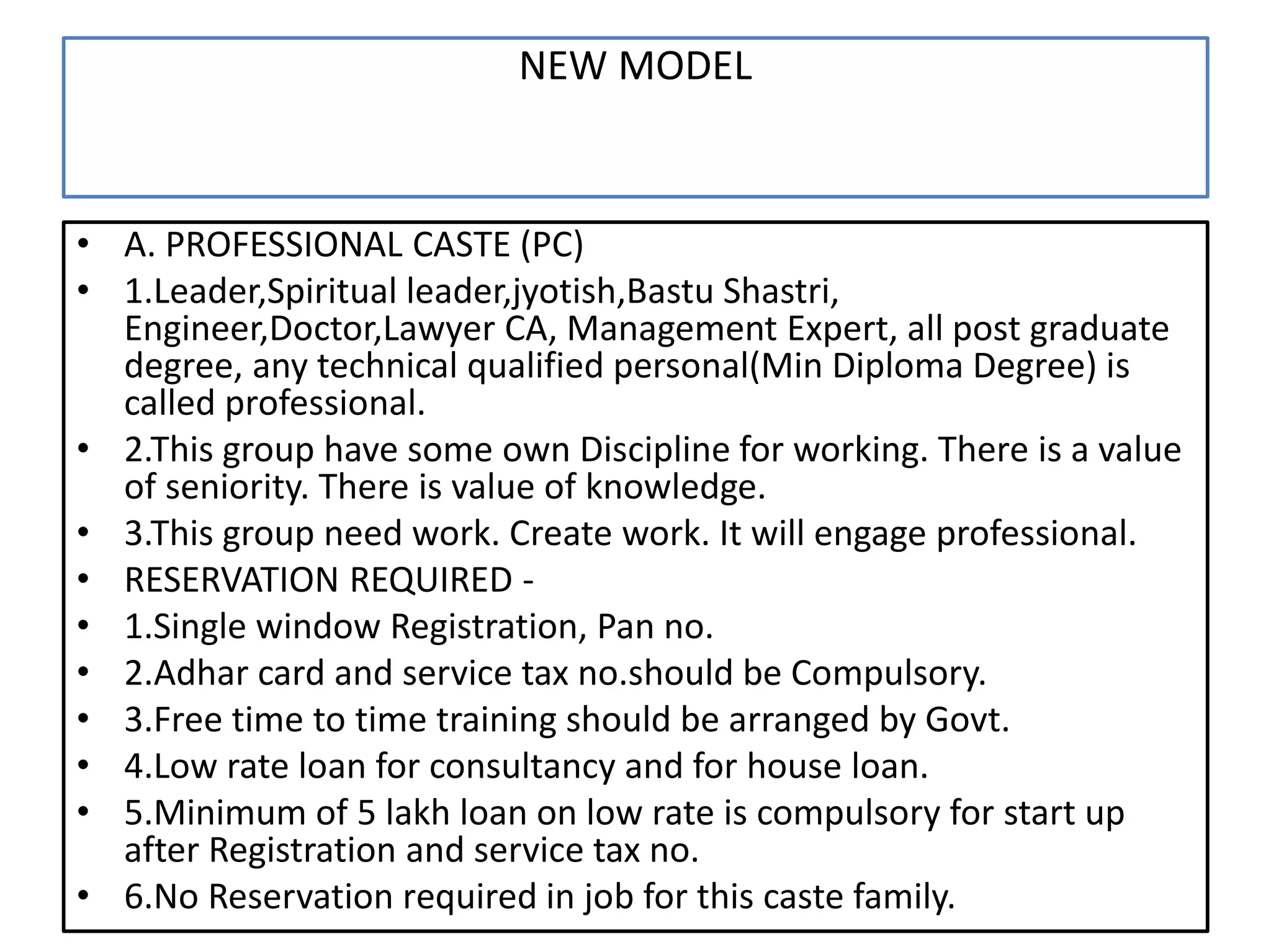 NEW MODEL
• A. PROFESSIONAL CASTE (PC)
• 1.Leader,Spiritual leader,jyotish,Bastu Shastri,
Engineer,Doctor,Lawyer CA, Management Expert, all post graduate
degree, any technical qualified personal(Min Diploma Degree) is
called professional.
• 2.This group have some own Discipline for working. There is a value
of seniority. There is value of knowledge.
• 3.This group need work. Create work. It will engage professional.
• RESERVATION REQUIRED -
• 1.Single window Registration, Pan no.
• 2.Adhar card and service tax no.should be Compulsory.
• 3.Free time to time training should be arranged by Govt.
• 4.Low rate loan for consultancy and for house loan.
• 5.Minimum of 5 lakh loan on low rate is compulsory for start up
after Registration and service tax no.
• 6.No Reservation required in job for this caste family.
 