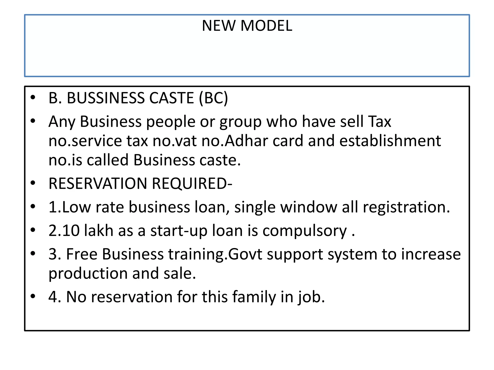 NEW MODEL
• B. BUSSINESS CASTE (BC)
• Any Business people or group who have sell Tax
no.service tax no.vat no.Adhar card and establishment
no.is called Business caste.
• RESERVATION REQUIRED-
• 1.Low rate business loan, single window all registration.
• 2.10 lakh as a start-up loan is compulsory .
• 3. Free Business training.Govt support system to increase
production and sale.
• 4. No reservation for this family in job.
 