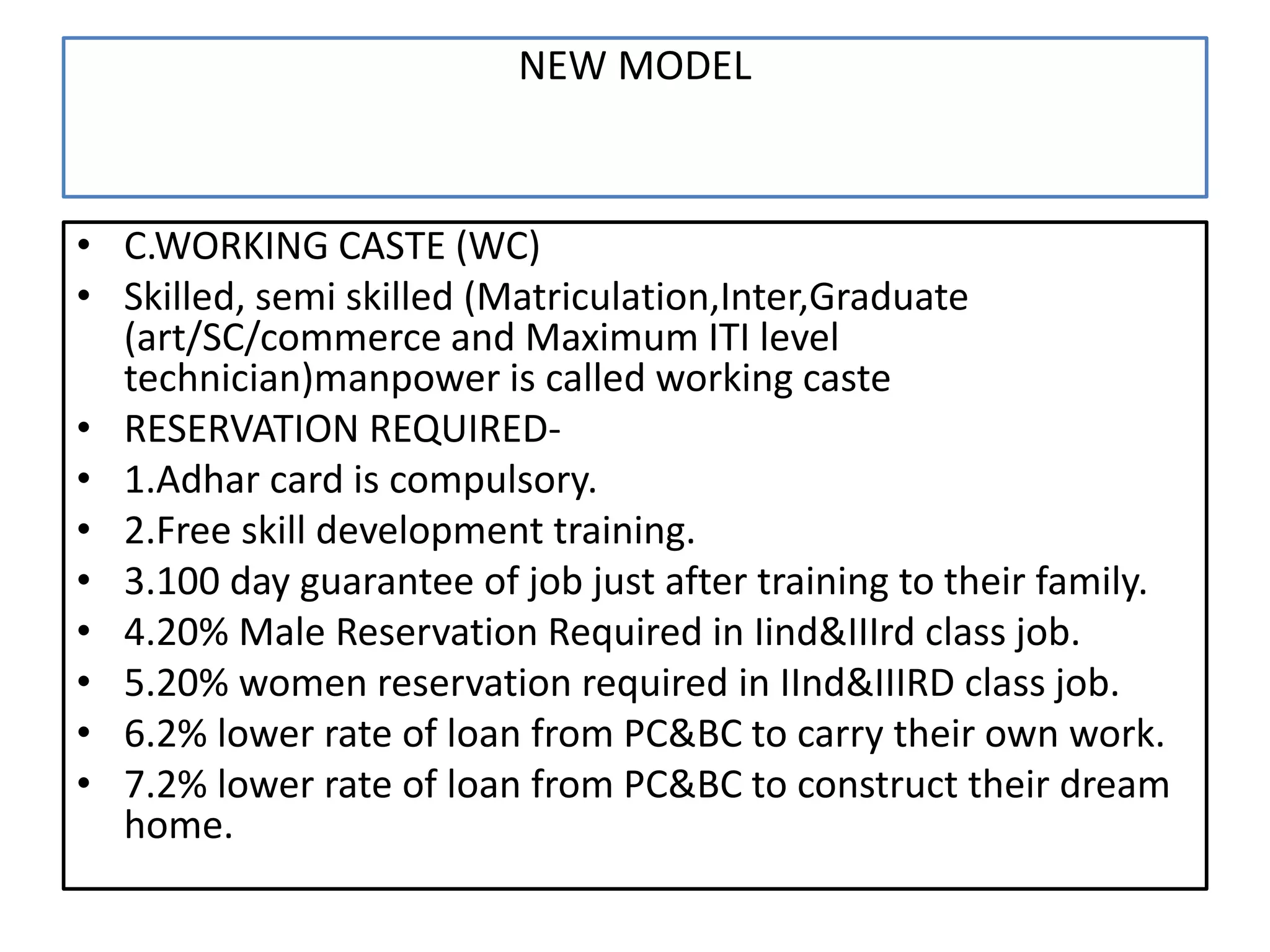 NEW MODEL
• C.WORKING CASTE (WC)
• Skilled, semi skilled (Matriculation,Inter,Graduate
(art/SC/commerce and Maximum ITI level
technician)manpower is called working caste
• RESERVATION REQUIRED-
• 1.Adhar card is compulsory.
• 2.Free skill development training.
• 3.100 day guarantee of job just after training to their family.
• 4.20% Male Reservation Required in Iind&IIIrd class job.
• 5.20% women reservation required in IInd&IIIRD class job.
• 6.2% lower rate of loan from PC&BC to carry their own work.
• 7.2% lower rate of loan from PC&BC to construct their dream
home.
 