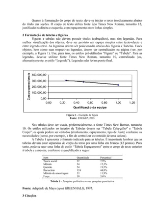 Quanto à formatação do corpo do texto: deve-se iniciar o texto imediatamente abaixo
do título das seções. O corpo de texto utiliza fonte tipo Times New Roman, tamanho 12,
justificado na direita e esquerda, com espaçamento entre linhas simples.
2 Formatação de tabelas e figuras
Figuras e tabelas não devem possuir títulos (cabeçalhos), mas sim legendas. Para
melhor visualização dos objetos, deve ser previsto um espaço simples entre texto-objeto e
entre legenda-texto. As legendas devem ser posicionadas abaixo das Figuras e Tabelas. Esses
objetos, bem como suas respectivas legendas, devem ser centralizados na página (ver, por
exemplo, a Figura 1). Use, para isso, os estilos pré-definidos “Figura” ou “Tabela”. Para as
legendas, deve-se utilizar fonte Times New Roman, tamanho 10, centralizada (ou,
alternativamente, o estilo “Legenda”). Legendas não levam ponto final.
0,00
100.000,00
200.000,00
300.000,00
400.000,00
0,00 0,20 0,40 0,60 0,80 1,00 1,20
Qualificação da equipe
Custosoperacionais
Figura 1 – Exemplo de figura
Fonte: ENEGEP, 2005
Nas tabelas deve ser usada, preferencialmente, a fonte Times New Roman, tamanho
10. Os estilos utilizados no interior de Tabelas devem ser “Tabela Cabeçalho” e “Tabela
Corpo”, os quais podem ser editados (alinhamento, espaçamento, tipo de fonte) conforme as
necessidades (como, por exemplo, a fim de centralizar o conteúdo de uma coluna).
A Tabela 1 apresenta o formato indicado para as tabelas. É importante lembrar que as
tabelas devem estar separadas do corpo do texto por uma linha em branco (12 pontos). Para
tanto, pode-se usar uma linha do estilo “Tabela Espaçamento” entre o corpo de texto anterior
à tabela e a mesma, conforme exemplificado a seguir.
Item Quantidade Percentual
Teoria social 22 7,9%
Método 34 12,3%
Questão 54 19,5%
Raciocínio 124 44,8%
Método de amostragem 33 11,9%
Força 10 3,6%
Tabela 1 – Pesquisa qualitativa versus pesquisa quantitativa
Fonte: Adaptado de Mays (apud GREENHALG, 1997.
3 Citações
 
