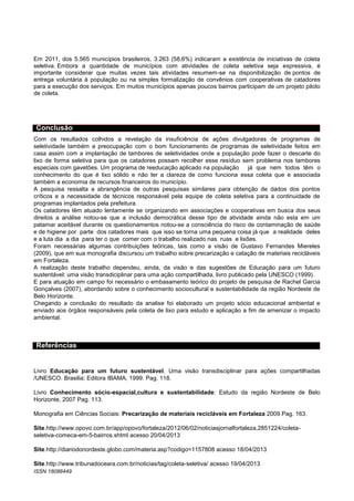 Em 2011, dos 5.565 municípios brasileiros, 3.263 (58,6%) indicaram a existência de iniciativas de coleta
seletiva. Embora a quantidade de municípios com atividades de coleta seletiva seja expressiva, é
importante considerar que muitas vezes tais atividades resumem-se na disponibilização de pontos de
entrega voluntária à população ou na simples formalização de convênios com cooperativas de catadores
para a execução dos serviços. Em muitos municípios apenas poucos bairros participam de um projeto piloto
de coleta.

Conclusão
Com os resultados colhidos a revelação da insuficiência de ações divulgadoras de programas de
seletividade também a preocupação com o bom funcionamento de programas de seletividade feitos em
casa assim com a implantação de tambores de seletividades onde a população pode fazer o descarte do
lixo de forma seletiva para que os catadores possam recolher esse resíduo sem problema nos tambores
especiais com gavetões. Um programa de reeducação aplicado na população já que nem todos têm o
conhecimento do que é lixo sólido e não ter a clareza de como funciona essa coleta que e associada
também a economia de recursos financeiros do município.
A pesquisa ressalta a abrangência de outras pesquisas similares para obtenção de dados dos pontos
críticos e a necessidade de técnicos responsável pela equipe de coleta seletiva para a continuidade de
programas implantados pela prefeitura.
Os catadores têm atuado lentamente se organizando em associações e cooperativas em busca dos seus
direitos a análise notou-se que a inclusão democrática desse tipo de atividade ainda não esta em um
patamar aceitável durante os questionamentos notou-se a consciência do risco de contaminação de saúde
e de higiene por parte dos catadores mais que isso se torna uma pequena coisa já que a realidade deles
e a luta dia a dia para ter o que comer com o trabalho realizado nas ruas e lixões.
Foram necessárias algumas contribuições teóricas, tais como a visão de Gustavo Fernandes Miereles
(2009), que em sua monografia discursou um trabalho sobre precarização e catação de materiais recicláveis
em Fortaleza.
A realização deste trabalho dependeu, ainda, da visão e das sugestões de Educação para um futuro
sustentável: uma visão transdiciplinar para uma ação compartilhada, livro publicado pela UNESCO (1999).
E para atuação em campo foi necessário o embasamento teórico do projeto de pesquisa de Rachel Garcia
Gonçalves (2007), abordando sobre o conhecimento sociocultural e sustentabilidade da região Nordeste de
Belo Horizonte.
Chegando a conclusão do resultado da analise foi elaborado um projeto sócio educacional ambiental e
enviado aos órgãos responsáveis pela coleta de lixo para estudo e aplicação a fim de amenizar o impacto
ambiental.

Referências

Livro Educação para um futuro sustentável. Uma visão transdisciplinar para ações compartilhadas
/UNESCO. Brasilia: Editora IBAMA, 1999. Pag. 118.
Livro Conhecimento sócio-espacial,cultura e sustentabilidade: Estudo da região Nordeste de Belo
Horizonte, 2007 Pag. 113.
Monografia em Ciências Sociais: Precarização de materiais recicláveis em Fortaleza 2009 Pag. 163.
Site.http://www.opovo.com.br/app/opovo/fortaleza/2012/06/02/noticiasjornalfortaleza,2851224/coletaseletiva-comeca-em-5-bairros.shtml acesso 20/04/2013
Site.http://diariodonordeste.globo.com/materia.asp?codigo=1157808 acesso 18/04/2013
Site.http://www.tribunadoceara.com.br/noticias/tag/coleta-seletiva/ acesso 19/04/2013
ISSN 18088449
P
A
G
E

 