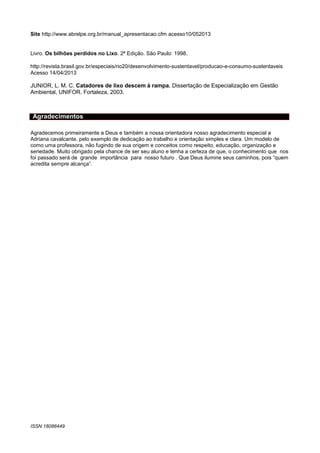 Site http://www.abrelpe.org.br/manual_apresentacao.cfm acesso10/052013

Livro. Os bilhões perdidos no Lixo. 2ª Edição. São Paulo: 1998.
http://revista.brasil.gov.br/especiais/rio20/desenvolvimento-sustentavel/producao-e-consumo-sustentaveis
Acesso 14/04/2013

JUNIOR, L. M. C. Catadores de lixo descem à rampa. Dissertação de Especialização em Gestão
Ambiental, UNIFOR. Fortaleza, 2003.

Agradecimentos
Agradecemos primeiramente a Deus e também a nossa orientadora nosso agradecimento especial a
Adriana cavalcante, pelo exemplo de dedicação ao trabalho e orientação simples e clara. Um modelo de
como uma professora, não fugindo de sua origem e conceitos como respeito, educação, organização e
seriedade. Muito obrigado pela chance de ser seu aluno e tenha a certeza de que, o conhecimento que nos
foi passado será de grande importância para nosso futuro . Que Deus ilumine seus caminhos, pois “quem
acredita sempre alcança”.

ISSN 18088449
P
A
G
E

 