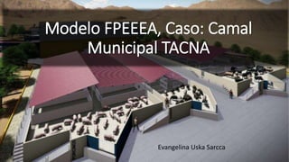 Modelo FPEEEA, Caso: Camal
Municipal TACNA
Evangelina Uska Sarcca
 