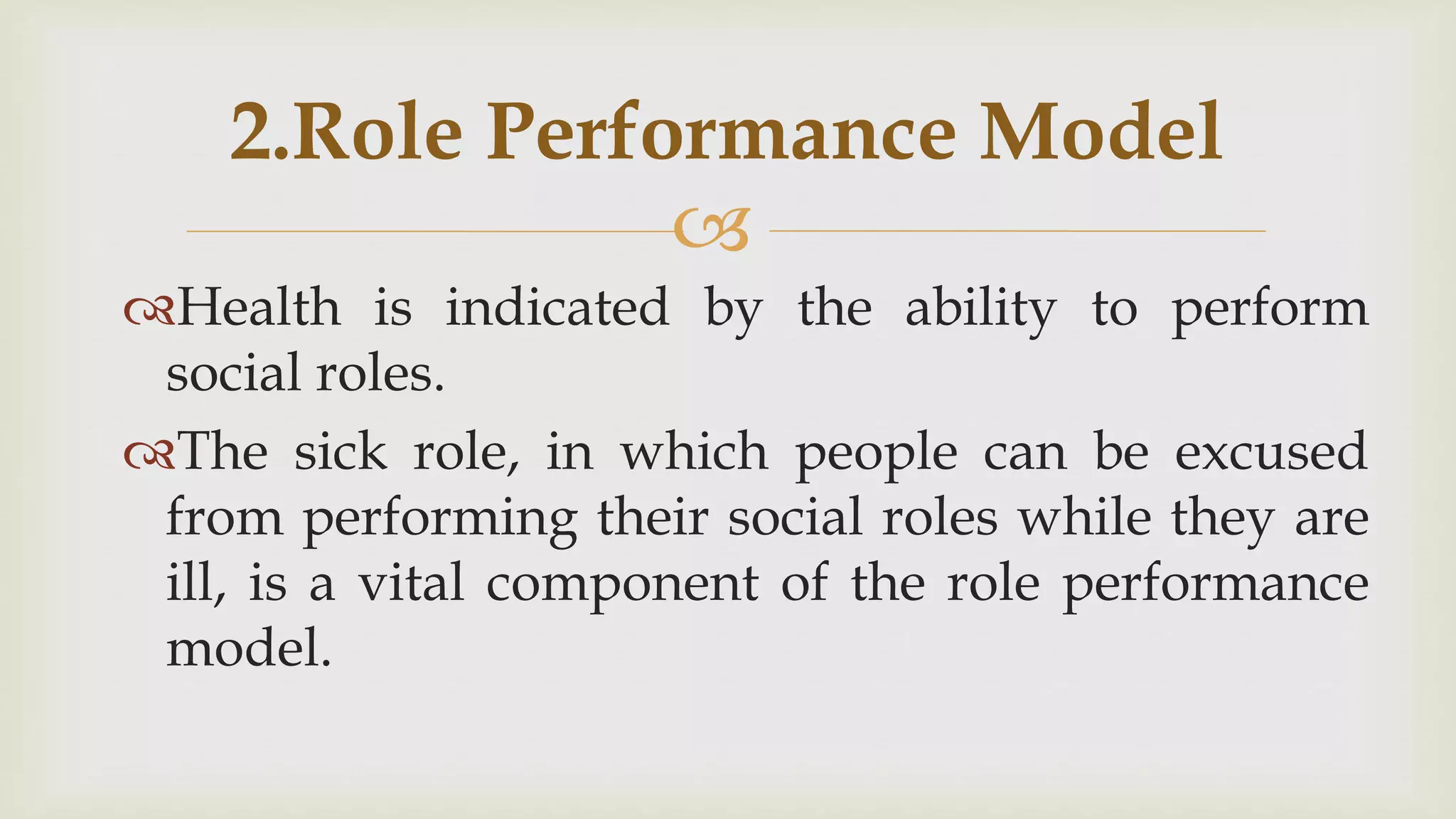 
Health is indicated by the ability to perform
social roles.
The sick role, in which people can be excused
from performing their social roles while they are
ill, is a vital component of the role performance
model.
2.Role Performance Model
 