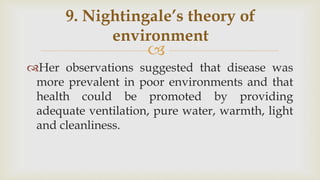 
Her observations suggested that disease was
more prevalent in poor environments and that
health could be promoted by providing
adequate ventilation, pure water, warmth, light
and cleanliness.
9. Nightingale’s theory of
environment
 