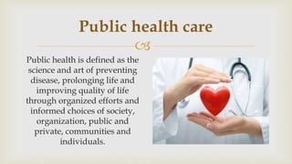 
Public health care
Public health is defined as the
science and art of preventing
disease, prolonging life and
improving quality of life
through organized efforts and
informed choices of society,
organization, public and
private, communities and
individuals.
 