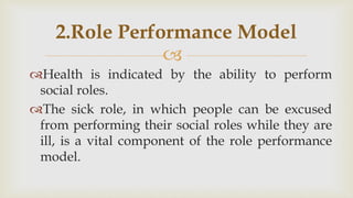 
Health is indicated by the ability to perform
social roles.
The sick role, in which people can be excused
from performing their social roles while they are
ill, is a vital component of the role performance
model.
2.Role Performance Model
 