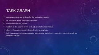 TASK GRAPH
• gives us a general way to describe the application system
• the vertices in a task graph represent jobs
• shown as circles and squares
• numbers in the bracket above each job give its feasible interval
• edges in the graph represent dependencies among jobs
• If all the edges are precedence edges, representing precedence constraints, then the graph is a
precedence graph
10
 