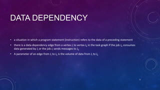 DATA DEPENDENCY
• a situation in which a program statement (instruction) refers to the data of a preceding statement
• there is a data-dependency edge from a vertex Ji to vertex Jk in the task graph if the job Jk consumes
data generated by Ji or the job Ji sends messages to Jk
• A parameter of an edge from Ji to Jk is the volume of data from Ji to Jk
11
 