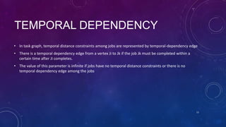 TEMPORAL DEPENDENCY
• In task graph, temporal distance constraints among jobs are represented by temporal-dependency edge
• There is a temporal dependency edge from a vertex Ji to Jk if the job Jk must be completed within a
certain time after Ji completes.
• The value of this parameter is infinite if jobs have no temporal distance constraints or there is no
temporal dependency edge among the jobs
13
 