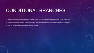 CONDITIONAL BRANCHES
• all the immediate successors of a job must be completed before the job to be executed
• This convention makes it inconvenient for us to represent conditional execution of job
• Let us consider the program shown below:
15
 