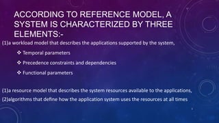 ACCORDING TO REFERENCE MODEL, A
SYSTEM IS CHARACTERIZED BY THREE
ELEMENTS:-
(1)a workload model that describes the applications supported by the system,
 Temporal parameters
 Precedence constraints and dependencies
 Functional parameters
(1)a resource model that describes the system resources available to the applications,
(2)algorithms that deﬁne how the application system uses the resources at all times
2
 