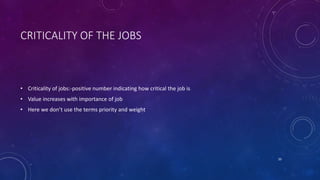 CRITICALITY OF THE JOBS
• Criticality of jobs:-positive number indicating how critical the job is
• Value increases with importance of job
• Here we don’t use the terms priority and weight
20
 